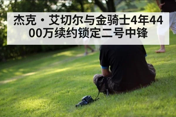 杰克·艾切尔与金骑士4年4400万续约锁定二号中锋