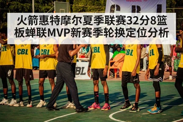 火箭惠特摩尔夏季联赛32分8篮板蝉联MVP新赛季轮换定位分析