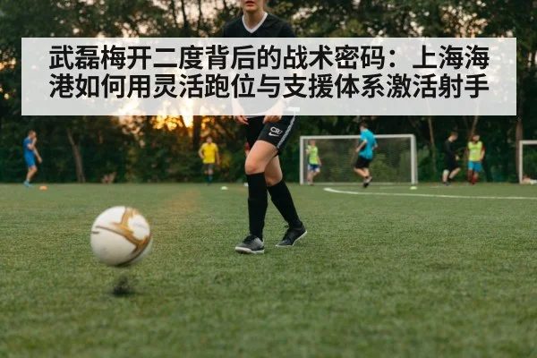 武磊梅开二度背后的战术密码：上海海港如何用灵活跑位与支援体系激活射手