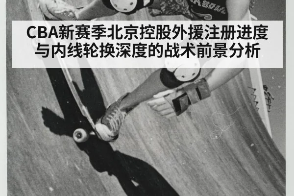 CBA新赛季北京控股外援注册进度与内线轮换深度的战术前景分析