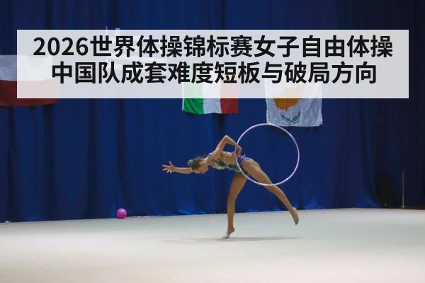 2026世界体操锦标赛女子自由体操中国队成套难度短板与破局方向